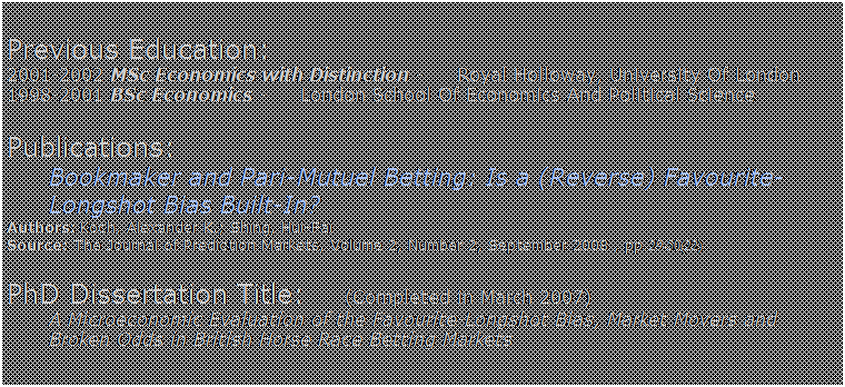Text Box:  
Previous Education:       
2001-2002 MSc Economics with Distinction -     Royal Holloway, University Of London
1998-2001 BSc Economics -     London School Of Economics And Political Science
 
Publications:         
Bookmaker and Pari-Mutuel Betting: Is a (Reverse) Favourite-Longshot Bias Built-In? 
Authors: Koch, Alexander K.; Shing, Hui-Fai
Source: The Journal of Prediction Markets, Volume 2, Number 2, September 2008 , pp. 29-50(22)
 
PhD Dissertation Title:      (Completed in March 2007)
A Microeconomic Evaluation of the Favourite-Longshot Bias, Market Movers and Broken Odds in British Horse Race Betting Markets
